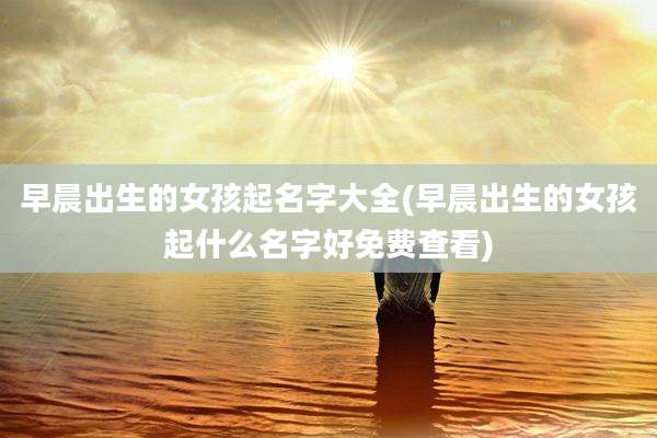 早晨出生的女孩起名字大全(早晨出生的女孩起什么名字好免费查看)