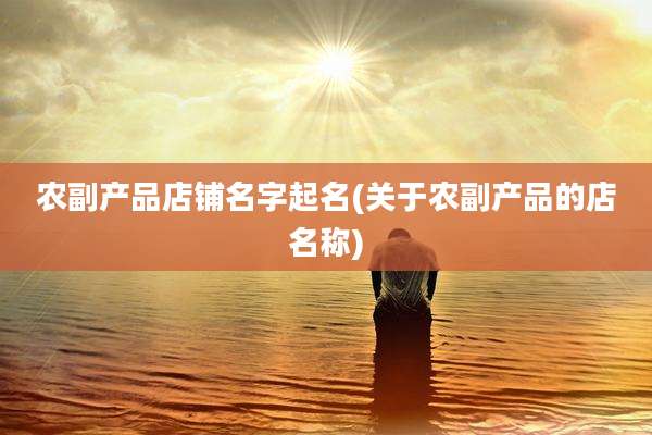 农副产品店铺名字起名(关于农副产品的店名称)