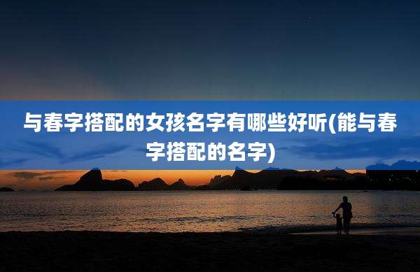 与春字搭配的女孩名字有哪些好听(能与春字搭配的名字)