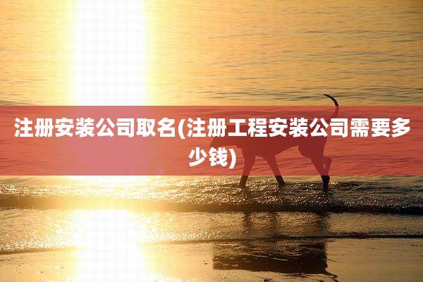 注册安装公司取名(注册工程安装公司需要多少钱)