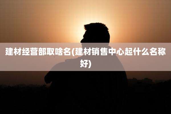 建材经营部取啥名(建材销售中心起什么名称好)