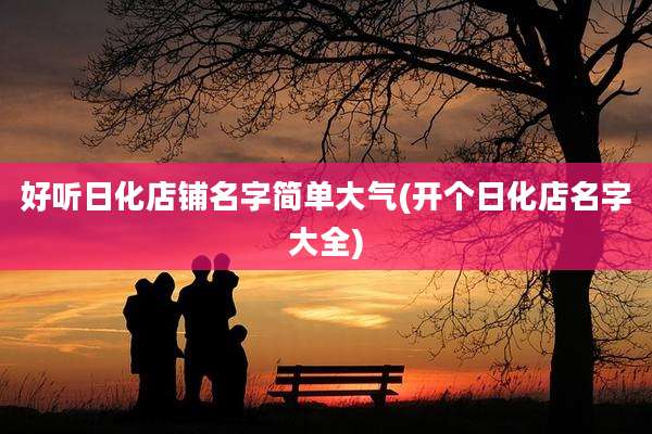 好听日化店铺名字简单大气(开个日化店名字大全)