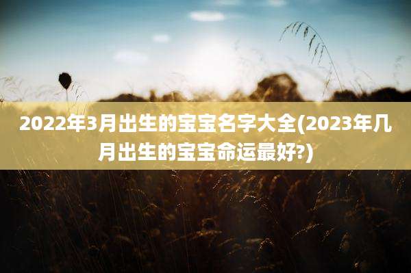 2022年3月出生的宝宝名字大全(2023年几月出生的宝宝命运最好?)