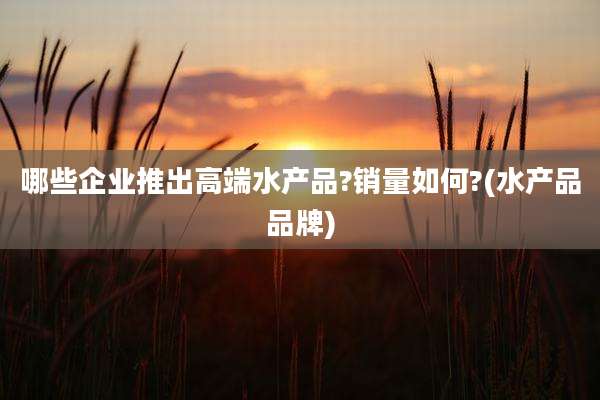 哪些企业推出高端水产品?销量如何?(水产品品牌)