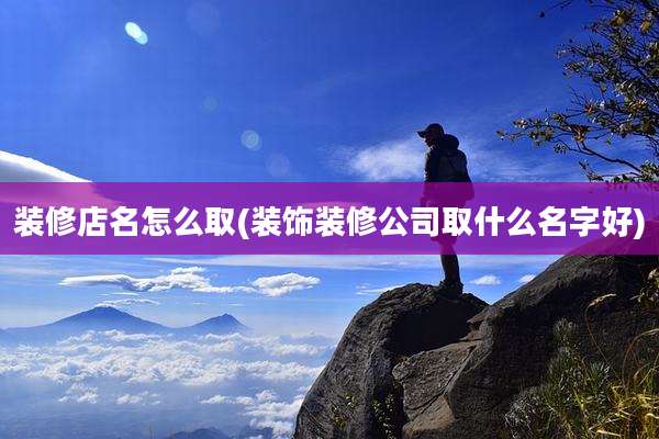 装修店名怎么取(装饰装修公司取什么名字好)