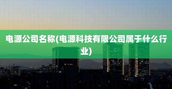 电源公司名称(电源科技有限公司属于什么行业)