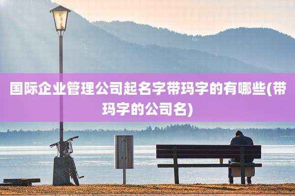 国际企业管理公司起名字带玛字的有哪些(带玛字的公司名)