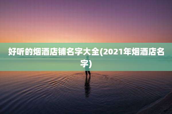 好听的烟酒店铺名字大全(2021年烟酒店名字)