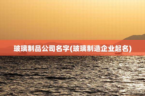 玻璃制品公司名字(玻璃制造企业起名)