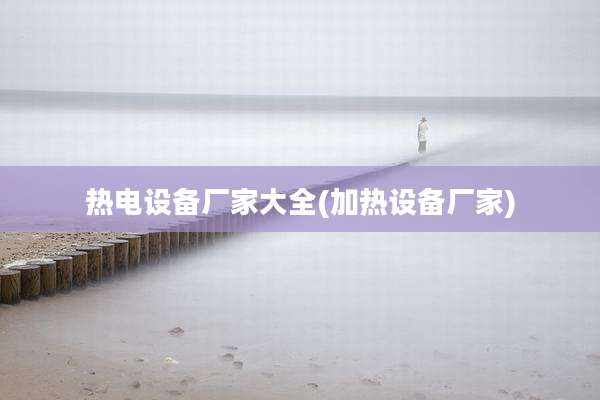 热电设备厂家大全(加热设备厂家)