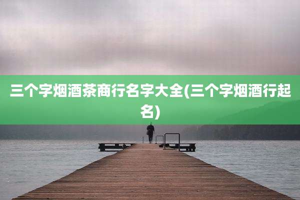 三个字烟酒茶商行名字大全(三个字烟酒行起名)