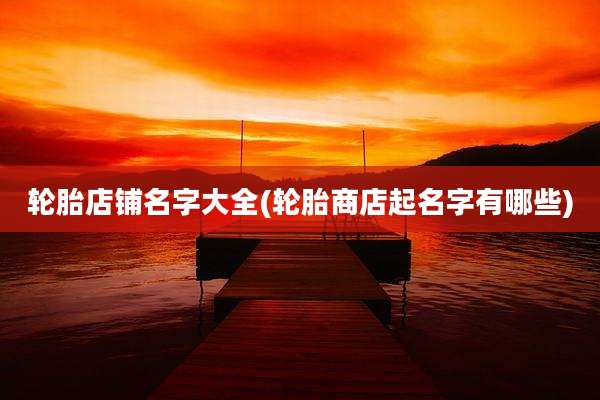 轮胎店铺名字大全(轮胎商店起名字有哪些)
