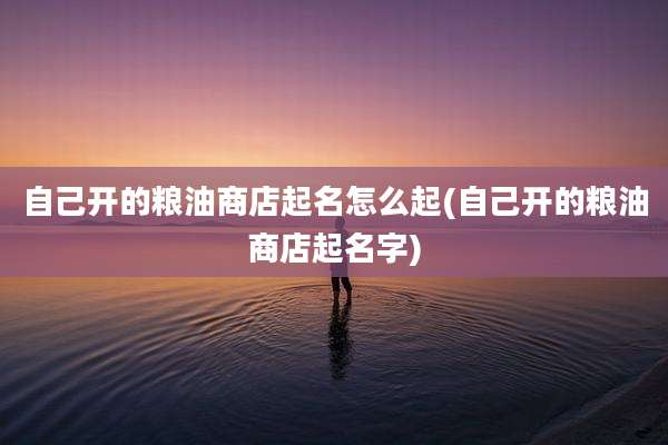 自己开的粮油商店起名怎么起(自己开的粮油商店起名字)