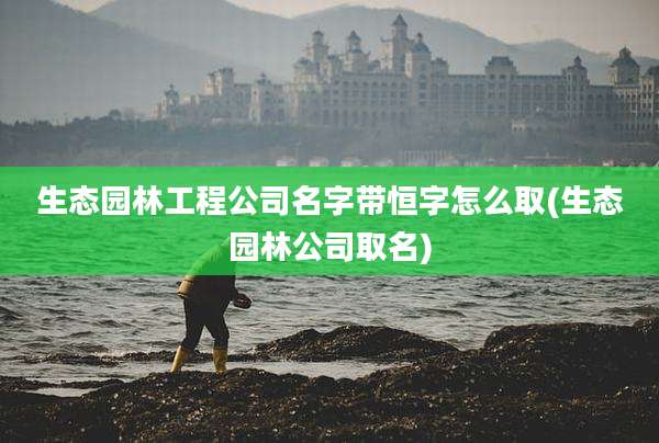 生态园林工程公司名字带恒字怎么取(生态园林公司取名)