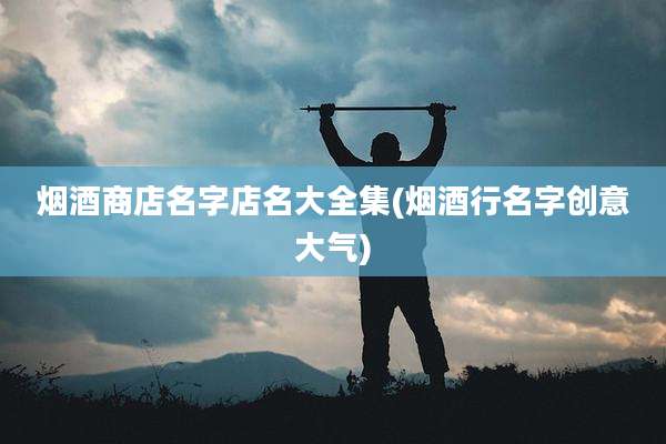 烟酒商店名字店名大全集(烟酒行名字创意大气)