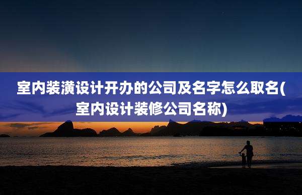 室内装潢设计开办的公司及名字怎么取名(室内设计装修公司名称)