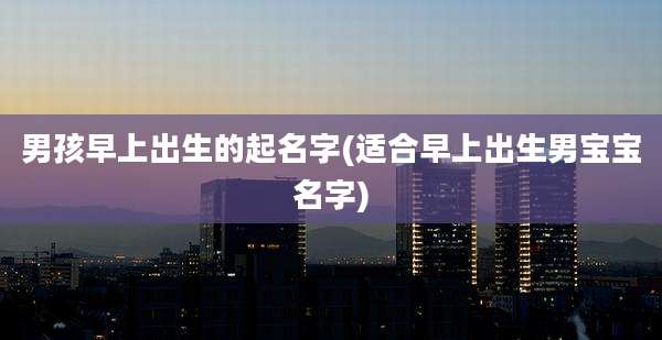 男孩早上出生的起名字(适合早上出生男宝宝名字)
