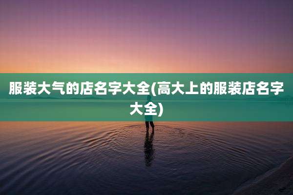 服装大气的店名字大全(高大上的服装店名字大全)