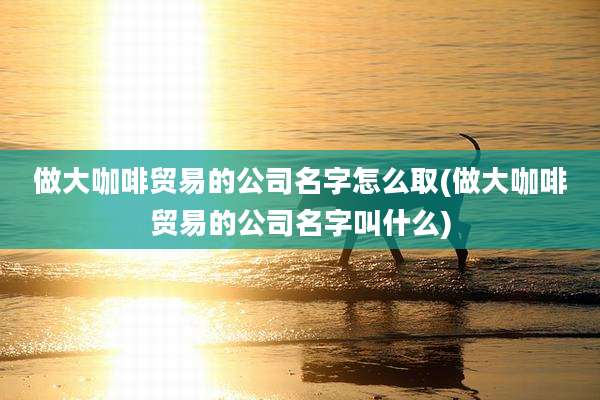 做大咖啡贸易的公司名字怎么取(做大咖啡贸易的公司名字叫什么)