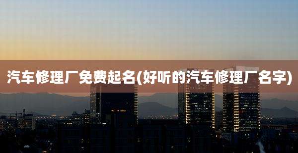 汽车修理厂免费起名(好听的汽车修理厂名字)