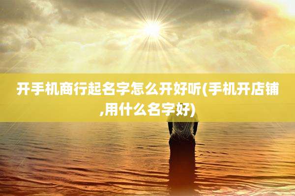 开手机商行起名字怎么开好听(手机开店铺,用什么名字好)