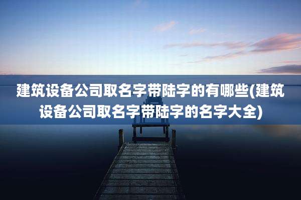建筑设备公司取名字带陆字的有哪些(建筑设备公司取名字带陆字的名字大全)