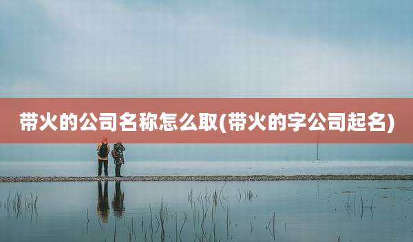 带火的公司名称怎么取(带火的字公司起名)