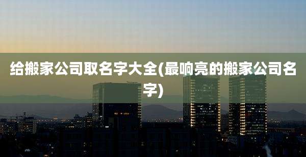给搬家公司取名字大全(最响亮的搬家公司名字)