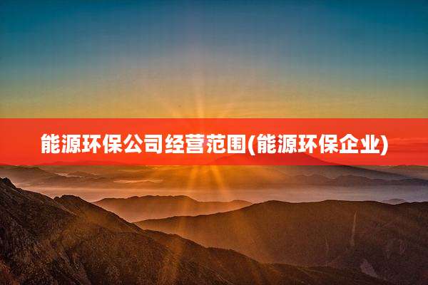能源环保公司经营范围(能源环保企业)