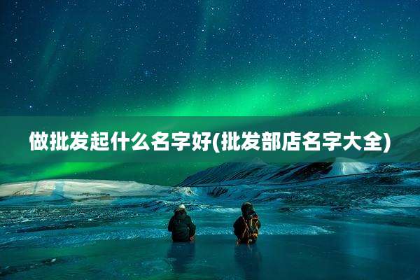 做批发起什么名字好(批发部店名字大全)