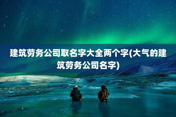 建筑劳务公司取名字大全两个字(大气的建筑劳务公司名字)