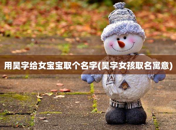 用昊字给女宝宝取个名字(昊字女孩取名寓意)