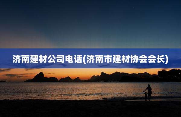济南建材公司电话(济南市建材协会会长)