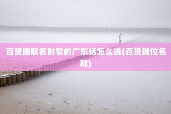 百货摊取名时髦的广东话怎么说(百货摊位名称)
