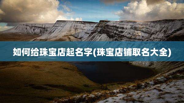 如何给珠宝店起名字(珠宝店铺取名大全)