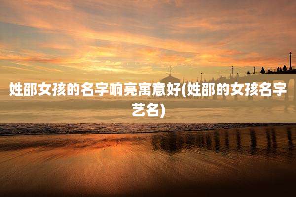 姓邵女孩的名字响亮寓意好(姓邵的女孩名字艺名)