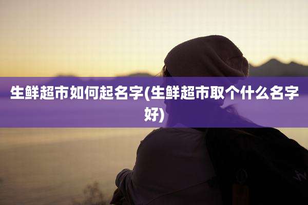 生鲜超市如何起名字(生鲜超市取个什么名字好)