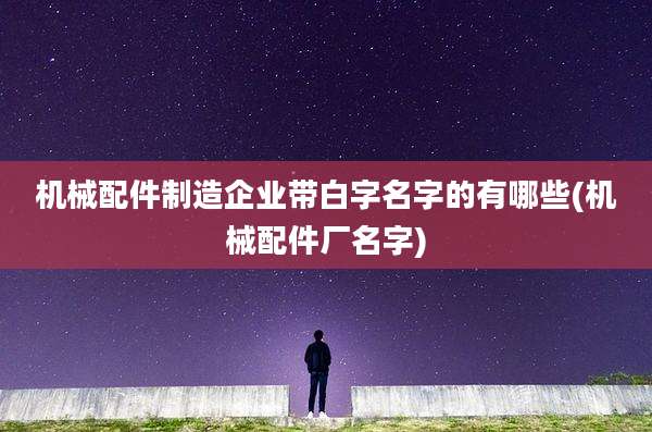 机械配件制造企业带白字名字的有哪些(机械配件厂名字)