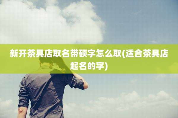 新开茶具店取名带硕字怎么取(适合茶具店起名的字)