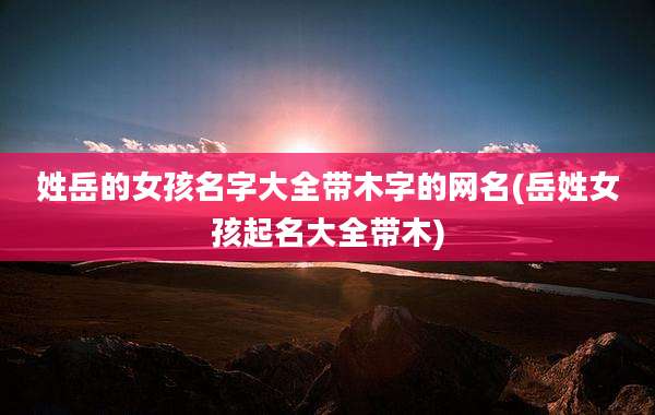 姓岳的女孩名字大全带木字的网名(岳姓女孩起名大全带木)