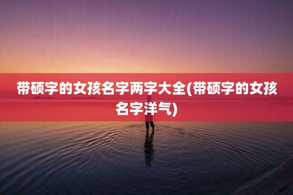 带硕字的女孩名字两字大全(带硕字的女孩名字洋气)