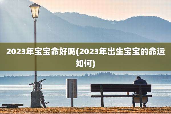 2023年宝宝命好吗(2023年出生宝宝的命运如何)