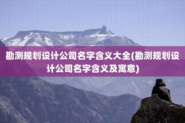 勘测规划设计公司名字含义大全(勘测规划设计公司名字含义及寓意)
