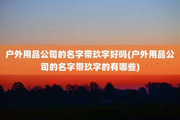 户外用品公司的名字带玖字好吗(户外用品公司的名字带玖字的有哪些)