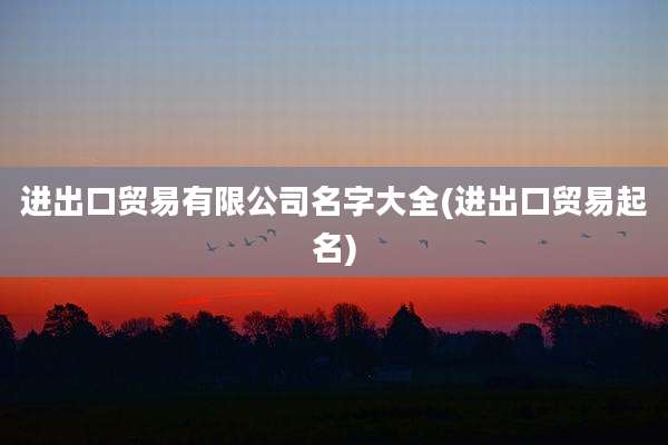 进出口贸易有限公司名字大全(进出口贸易起名)
