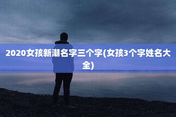 2020女孩新潮名字三个字(女孩3个字姓名大全)
