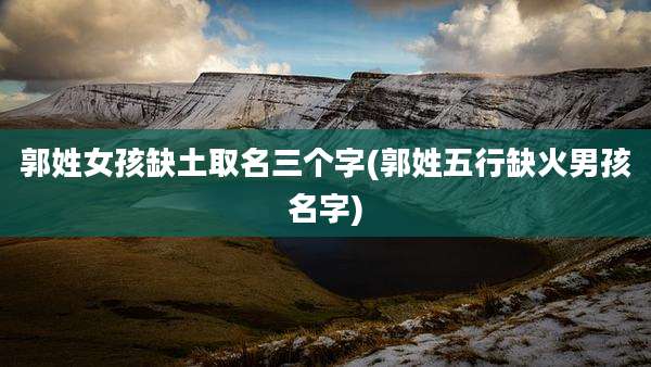 郭姓女孩缺土取名三个字(郭姓五行缺火男孩名字)
