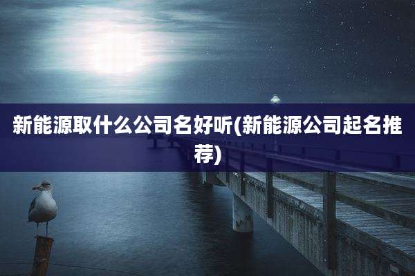 新能源取什么公司名好听(新能源公司起名推荐)
