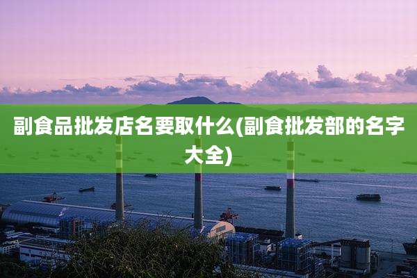 副食品批发店名要取什么(副食批发部的名字大全)