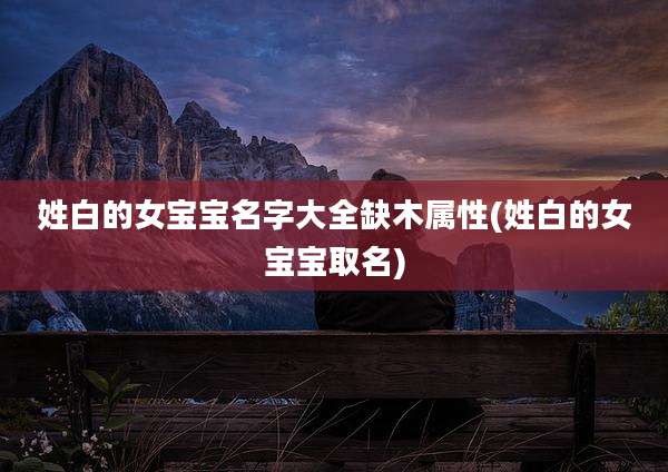 姓白的女宝宝名字大全缺木属性(姓白的女宝宝取名)